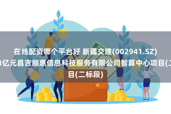 在线配资哪个平台好 新疆交建(002941.SZ)中标13亿元昌吉顺惠信息科技服务有限公司智算中心项目(二标段)