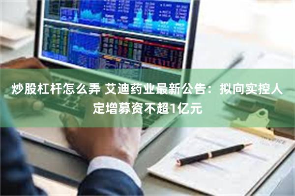 炒股杠杆怎么弄 艾迪药业最新公告：拟向实控人定增募资不超1亿元