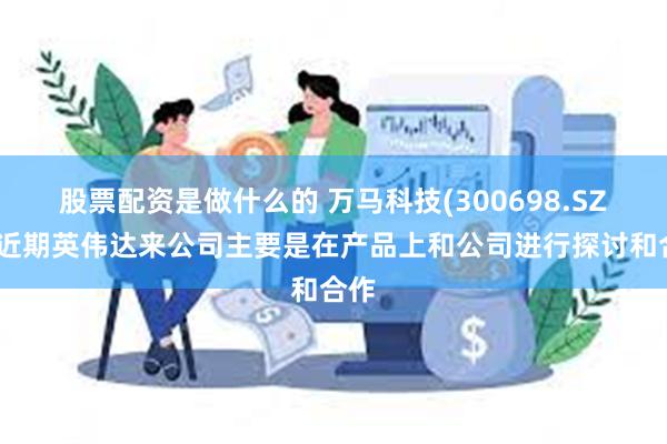 股票配资是做什么的 万马科技(300698.SZ)：近期英伟达来公司主要是在产品上和公司进行探讨和合作