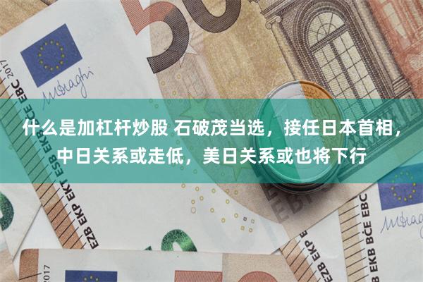 什么是加杠杆炒股 石破茂当选，接任日本首相，中日关系或走低，美日关系或也将下行