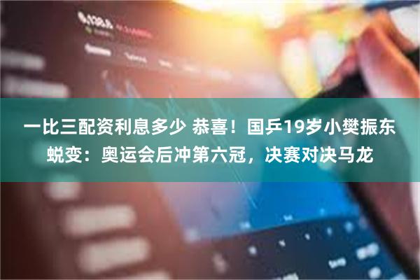 一比三配资利息多少 恭喜！国乒19岁小樊振东蜕变：奥运会后冲第六冠，决赛对决马龙