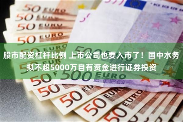 股市配资杠杆比例 上市公司也要入市了！国中水务拟不超5000万自有资金进行证券投资