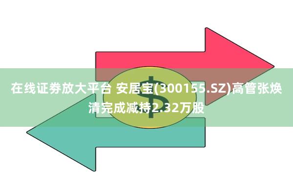 在线证劵放大平台 安居宝(300155.SZ)高管张焕清完成减持2.32万股