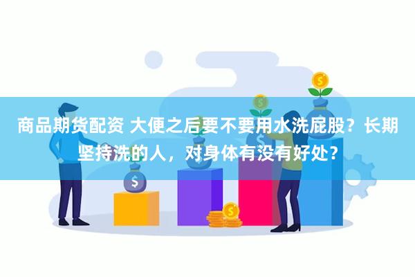 商品期货配资 大便之后要不要用水洗屁股？长期坚持洗的人，对身体有没有好处？