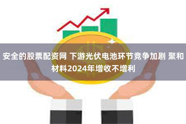 安全的股票配资网 下游光伏电池环节竞争加剧 聚和材料2024年增收不增利