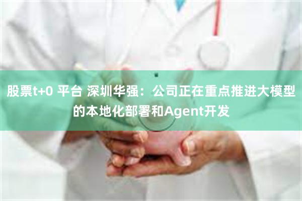 股票t+0 平台 深圳华强：公司正在重点推进大模型的本地化部署和Agent开发