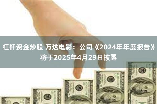 杠杆资金炒股 万达电影：公司《2024年年度报告》将于2025年4月29日披露