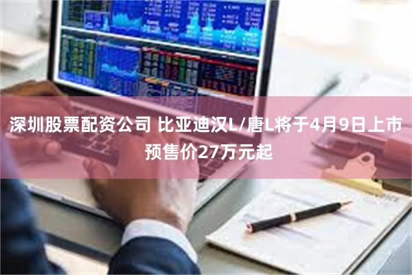 深圳股票配资公司 比亚迪汉L/唐L将于4月9日上市 预售价27万元起
