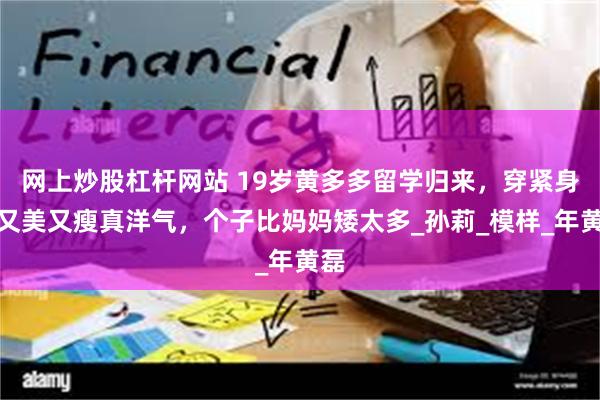 网上炒股杠杆网站 19岁黄多多留学归来，穿紧身衣又美又瘦真洋气，个子比妈妈矮太多_孙莉_模样_年黄磊