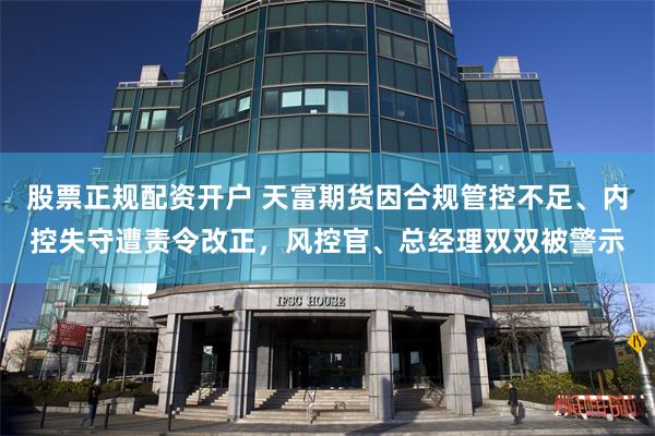 股票正规配资开户 天富期货因合规管控不足、内控失守遭责令改正，风控官、总经理双双被警示