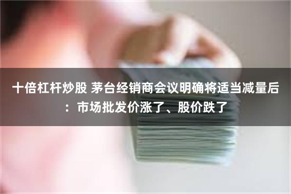 十倍杠杆炒股 茅台经销商会议明确将适当减量后：市场批发价涨了、股价跌了